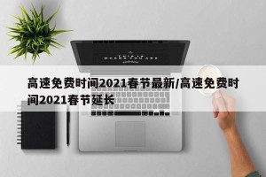 高速免费时间2021春节最新/高速免费时间2021春节延长