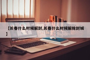 【长春什么时候解封,长春什么时候解除封城】
