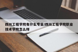 四川工程学院有什么专业/四川工程学院职业技术学院怎么样