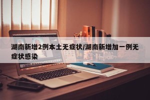 湖南新增2例本土无症状/湖南新增加一例无症状感染