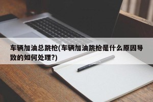 车辆加油总跳枪(车辆加油跳枪是什么原因导致的如何处理?)