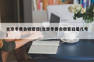 北京冬奥会收官日(北京冬奥会收官日是几号)