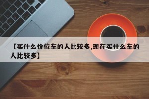 【买什么价位车的人比较多,现在买什么车的人比较多】
