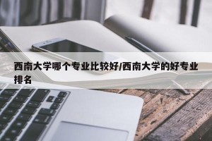 西南大学哪个专业比较好/西南大学的好专业排名