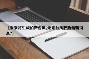 【未来将生成的新台风,未来台风胚胎最新消息?】