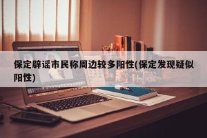 保定辟谣市民称周边较多阳性(保定发现疑似阳性)