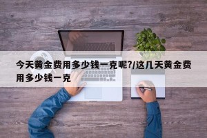今天黄金费用多少钱一克呢?/这几天黄金费用多少钱一克