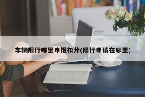 车辆限行哪里申报扣分(限行申请在哪里)