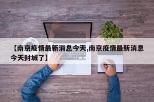 【南京疫情最新消息今天,南京疫情最新消息今天封城了】