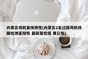 内蒙古司机复核阴性(内蒙古2名过路司机核酸检测呈阳性 最新复检结 果公布)