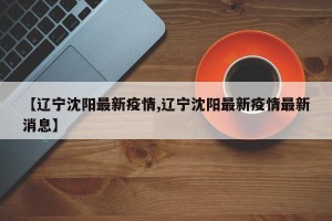 【辽宁沈阳最新疫情,辽宁沈阳最新疫情最新消息】