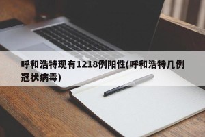 呼和浩特现有1218例阳性(呼和浩特几例冠状病毒)