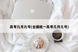 高考几月几号(全国统一高考几月几号)