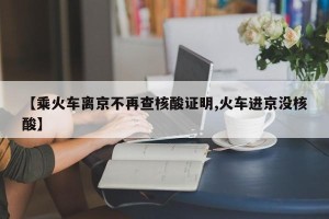 【乘火车离京不再查核酸证明,火车进京没核酸】