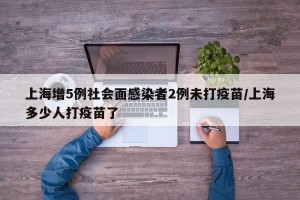 上海增5例社会面感染者2例未打疫苗/上海多少人打疫苗了