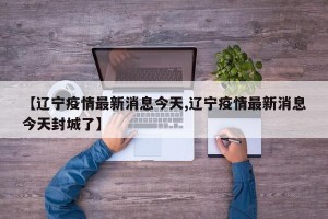 【辽宁疫情最新消息今天,辽宁疫情最新消息今天封城了】