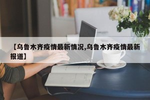 【乌鲁木齐疫情最新情况,乌鲁木齐疫情最新报道】