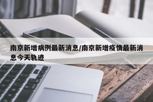 南京新增病例最新消息/南京新增疫情最新消息今天轨迹