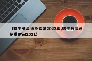 【端午节高速免费吗2022年,端午节高速免费时间2021】