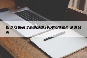 长沙疫情确诊最新消息/长沙疫情最新消息分布
