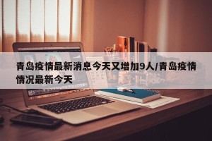 青岛疫情最新消息今天又增加9人/青岛疫情情况最新今天