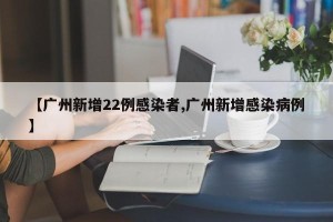 【广州新增22例感染者,广州新增感染病例】