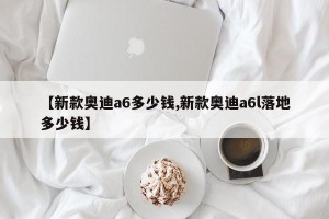 【新款奥迪a6多少钱,新款奥迪a6l落地多少钱】