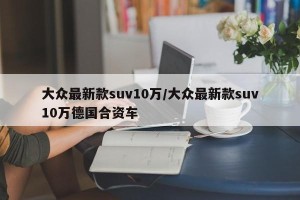 大众最新款suv10万/大众最新款suv10万德国合资车