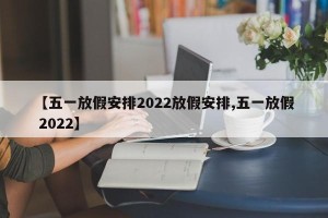 【五一放假安排2022放假安排,五一放假 2022】