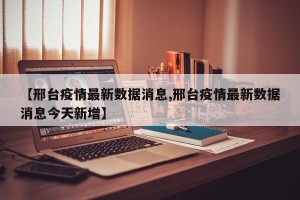 【邢台疫情最新数据消息,邢台疫情最新数据消息今天新增】