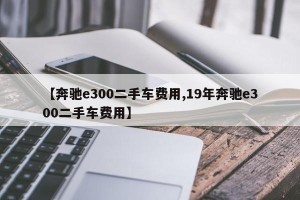 【奔驰e300二手车费用,19年奔驰e300二手车费用】