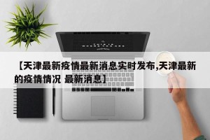 【天津最新疫情最新消息实时发布,天津最新的疫情情况 最新消息】