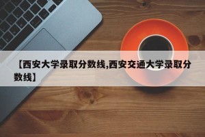 【西安大学录取分数线,西安交通大学录取分数线】