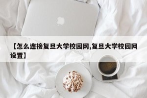 【怎么连接复旦大学校园网,复旦大学校园网设置】