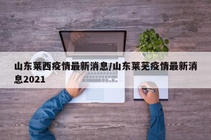 山东莱西疫情最新消息/山东莱芜疫情最新消息2021
