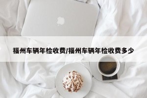 福州车辆年检收费/福州车辆年检收费多少