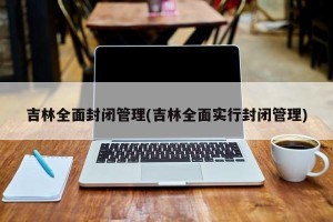 吉林全面封闭管理(吉林全面实行封闭管理)