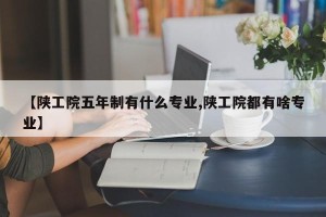 【陕工院五年制有什么专业,陕工院都有啥专业】