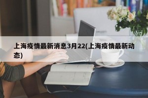 上海疫情最新消息3月22(上海疫情最新动态)