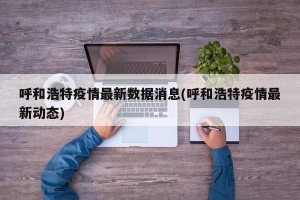 呼和浩特疫情最新数据消息(呼和浩特疫情最新动态)