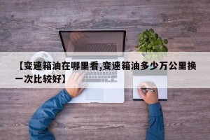 【变速箱油在哪里看,变速箱油多少万公里换一次比较好】