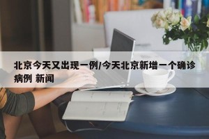 北京今天又出现一例/今天北京新增一个确诊病例 新闻