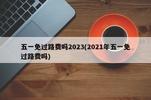五一免过路费吗2023(2021年五一免过路费吗)