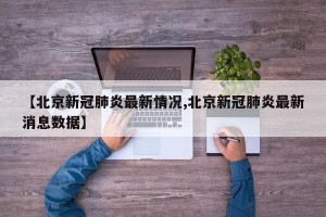 【北京新冠肺炎最新情况,北京新冠肺炎最新消息数据】