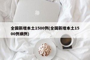 全国新增本土1500例(全国新增本土1500例病例)