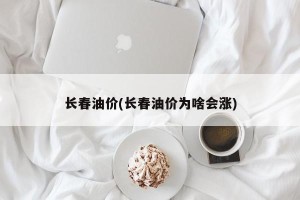 长春油价(长春油价为啥会涨)