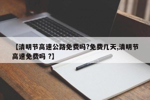 【清明节高速公路免费吗?免费几天,清明节高速免费吗 ?】