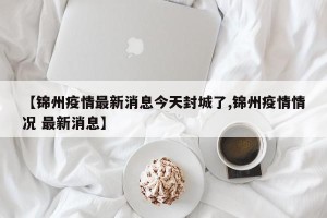 【锦州疫情最新消息今天封城了,锦州疫情情况 最新消息】