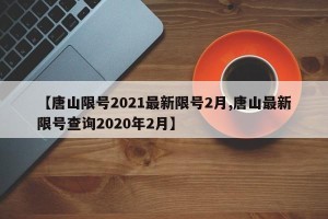【唐山限号2021最新限号2月,唐山最新限号查询2020年2月】
