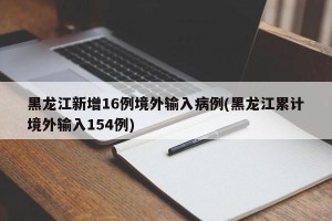 黑龙江新增16例境外输入病例(黑龙江累计境外输入154例)